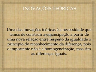 Uma das inovações teóricas é a necessidade que
 temos de construir a emancipação a partir de
uma nova relação entre respeito da igualdade o
principio do reconhecimento da diferença, pois
o importante não é a homogeneização, mas sim
              as diferenças iguais.
 