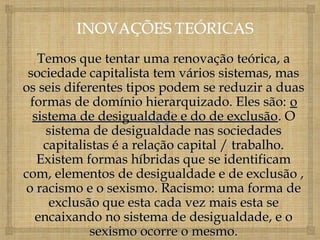 Temos que tentar uma renovação teórica, a
 sociedade capitalista tem vários sistemas, mas
os seis diferentes tipos podem se reduzir a duas
 formas de domínio hierarquizado. Eles são: o
  sistema de desigualdade e do de exclusão. O
     sistema de desigualdade nas sociedades
    capitalistas é a relação capital / trabalho.
   Existem formas híbridas que se identificam
com, elementos de desigualdade e de exclusão ,
o racismo e o sexismo. Racismo: uma forma de
      exclusão que esta cada vez mais esta se
  encaixando no sistema de desigualdade, e o
             sexismo ocorre o mesmo.
 