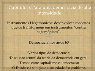 Instrumentos Hegemônicos: desenvolver conceitos
   que os transformem em instrumentos “contra
                  hegemônicos”.

            Democracia nos anos 60

           •Vários tipos de democracia;
•Discussão central da teoria da democracia em geral;
      •Tensão entre capitalismo e democracia;
 •O Estado é a solução e a sociedade é o problema.
 