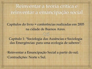 Capítulos do livro = conferências realizadas em 2005
            na cidade de Buenos Aires.

 Capítulo 1: "Sociologia das Ausências e Sociologia
 das Emergências: para uma ecologia de saberes".

•Reinventar a Emancipação Social a partir do sul;
•Contradições: Norte x Sul.
 