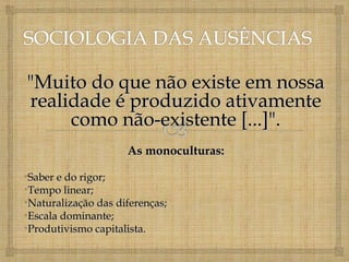 "Muito do que não existe em nossa
realidade é produzido ativamente
     como não-existente [...]".
                     As monoculturas:

•Saber e do rigor;
•Tempo linear;
•Naturalização das diferenças;
•Escala dominante;
•Produtivismo capitalista.
 