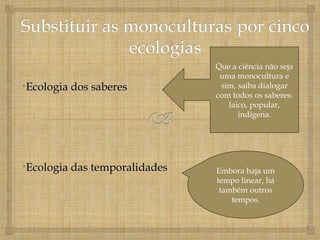 Que a ciência não seja
                                uma monocultura e
•Ecologia dos saberes           sim, saiba dialogar
                               com todos os saberes:
                                  laico, popular,
                                     indígena.




•Ecologia das temporalidades   Embora haja um
                               tempo linear, há
                                também outros
                                   tempos.
 