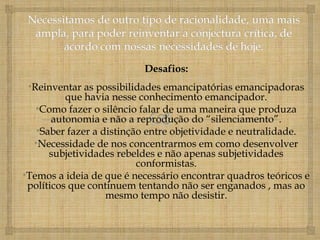 Desafios:
 •Reinventar as possibilidades emancipatórias emancipadoras
          que havia nesse conhecimento emancipador.
   •Como fazer o silêncio falar de uma maneira que produza
       autonomia e não a reprodução do “silenciamento”.
   •Saber fazer a distinção entre objetividade e neutralidade.
  •Necessidade de nos concentrarmos em como desenvolver
      subjetividades rebeldes e não apenas subjetividades
                          conformistas.
•Temos a ideia de que é necessário encontrar quadros teóricos e
 políticos que continuem tentando não ser enganados , mas ao
                   mesmo tempo não desistir.
 