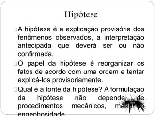 Hipótese
A hipótese é a explicação provisória dos
fenômenos observados, a interpretação
antecipada que deverá ser ou não
confirmada.
O papel da hipótese é reorganizar os
fatos de acordo com uma ordem e tentar
explicá-los provisoriamente.
Qual é a fonte da hipótese? A formulação
da hipótese não depende de
procedimentos mecânicos, mas de
 