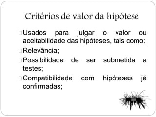 Critérios de valor da hipótese
Usados para julgar o valor ou
aceitabilidade das hipóteses, tais como:
Relevância;
Possibilidade de ser submetida a
testes;
Compatibilidade com hipóteses já
confirmadas;
 