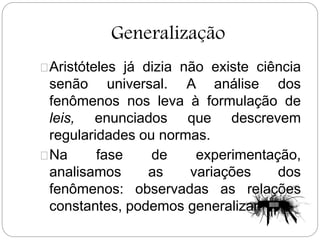 Generalização
Aristóteles já dizia não existe ciência
senão universal. A análise dos
fenômenos nos leva à formulação de
leis, enunciados que descrevem
regularidades ou normas.
Na fase de experimentação,
analisamos as variações dos
fenômenos: observadas as relações
constantes, podemos generalizar.
 