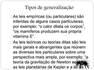 Tipos de generalização
As leis empíricas (ou particulares) são
inferidas de alguns casos particulares,
por exemplo: “o calor dilata os corpos”,
“os mamíferos produzem sua própria
vitamina E”.
As leis teóricas ou teorias ditas são leis
mais gerais e abrangentes que reúnem
as diversas leis particulares sobre uma
perspectiva mais ampla, por exemplo: “a
teoria da gravitação de Newton engloba
as leis planetárias de Kepler e a lei da
 