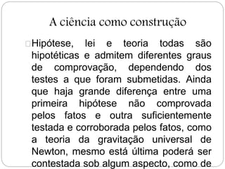 A ciência como construção
Hipótese, lei e teoria todas são
hipotéticas e admitem diferentes graus
de comprovação, dependendo dos
testes a que foram submetidas. Ainda
que haja grande diferença entre uma
primeira hipótese não comprovada
pelos fatos e outra suficientemente
testada e corroborada pelos fatos, como
a teoria da gravitação universal de
Newton, mesmo está última poderá ser
contestada sob algum aspecto, como de
 
