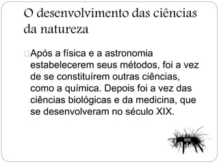 O desenvolvimento das ciências
da natureza
Após a física e a astronomia
estabelecerem seus métodos, foi a vez
de se constituírem outras ciências,
como a química. Depois foi a vez das
ciências biológicas e da medicina, que
se desenvolveram no século XIX.
 