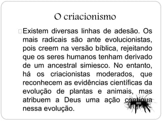 O criacionismo
Existem diversas linhas de adesão. Os
mais radicais são ante evolucionistas,
pois creem na versão bíblica, rejeitando
que os seres humanos tenham derivado
de um ancestral simiesco. No entanto,
há os criacionistas moderados, que
reconhecem as evidências científicas da
evolução de plantas e animais, mas
atribuem a Deus uma ação contínua
nessa evolução.
 