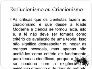 Evolucionismo ou Criacionismo
As críticas que os cientistas fazem ao
criacionismo é que desde a Idade
Moderna a ciência se tornou laica, isto
é, a fé não deve ser tomada como
critério de avaliação de uma teoria. Isso
não significa desrespeitar ou negar as
crenças pessoais, mas apenas não
aceitá-las como critério de fundamento
para teorias científicas, porque a fé não
se coaduna com a exigência de
 
