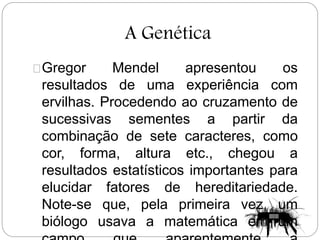 A Genética
Gregor Mendel apresentou os
resultados de uma experiência com
ervilhas. Procedendo ao cruzamento de
sucessivas sementes a partir da
combinação de sete caracteres, como
cor, forma, altura etc., chegou a
resultados estatísticos importantes para
elucidar fatores de hereditariedade.
Note-se que, pela primeira vez, um
biólogo usava a matemática em um
 