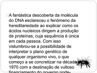 A fantástica descoberta da molécula
do DNA esclareceu o fenômeno da
hereditariedade ao explicar como os
ácidos nucleicos dirigem a produção
de proteínas, cuja sequência é única
em cada pessoa. Com isso
vislumbrou-se a possibilidade de
interpretar o plano genético de
qualquer organismo vivo, o que
começo a se concretizar na década de
1970 com a destinação de vultoso
 