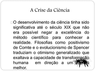 A Crise da Ciência
O desenvolvimento da ciência tinha sido
significativa até o século XIX que não
era possível negar a excelência do
método científico para conhecer a
realidade. Filosofias como positivismo
de Comte e o evolucionismo de Spencer
traduziam o otimismo generalizado que
exaltava a capacidade de transformação
humana em direção a um mundo
melhor.
 