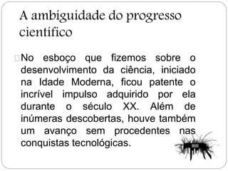 A ambiguidade do progresso
científico
No esboço que fizemos sobre o
desenvolvimento da ciência, iniciado
na Idade Moderna, ficou patente o
incrível impulso adquirido por ela
durante o século XX. Além de
inúmeras descobertas, houve também
um avanço sem procedentes nas
conquistas tecnológicas.
 