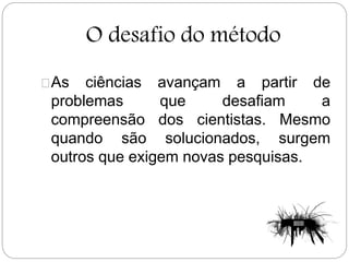 O desafio do método
As ciências avançam a partir de
problemas que desafiam a
compreensão dos cientistas. Mesmo
quando são solucionados, surgem
outros que exigem novas pesquisas.
 