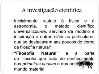 A investigação científica
Inicialmente restrito à física e à
astronomia, o método científico
universalizou-se, servindo de modelo e
inspiração a outras ciências particulares
que se destacavam aos poucos do corpo
da filosofia natural*.
“Filosofia Natural” é a parte
da filosofia que trata do conhecimento
das primeiras causas e dos princípios do
mundo material.
 