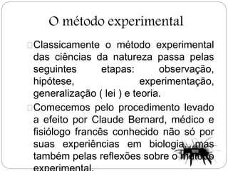 O método experimental
Classicamente o método experimental
das ciências da natureza passa pelas
seguintes etapas: observação,
hipótese, experimentação,
generalização ( lei ) e teoria.
Comecemos pelo procedimento levado
a efeito por Claude Bernard, médico e
fisiólogo francês conhecido não só por
suas experiências em biologia, mas
também pelas reflexões sobre o método
 
