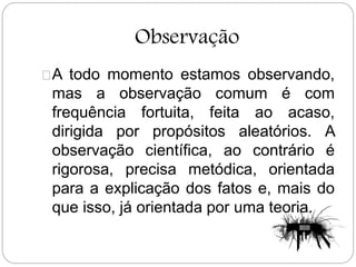 Observação
A todo momento estamos observando,
mas a observação comum é com
frequência fortuita, feita ao acaso,
dirigida por propósitos aleatórios. A
observação científica, ao contrário é
rigorosa, precisa metódica, orientada
para a explicação dos fatos e, mais do
que isso, já orientada por uma teoria.
 