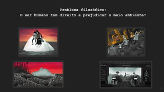 Problema filosófico:
O ser humano tem direito a prejudicar o meio ambiente?
V
 