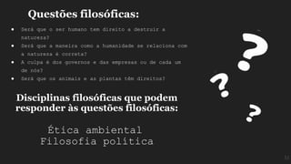 Questões filosóficas:
● Será que o ser humano tem direito a destruir a
natureza?
● Será que a maneira como a humanidade se relaciona com
a natureza é correta?
● A culpa é dos governos e das empresas ou de cada um
de nós?
● Será que os animais e as plantas têm direitos?
Disciplinas filosóficas que podem
responder às questões filosóficas:
Ética ambiental
Filosofia política
M
 