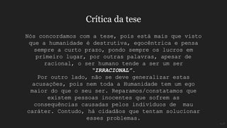 Nós concordamos com a tese, pois está mais que visto
que a humanidade é destrutiva, egocêntrica e pensa
sempre a curto prazo, pondo sempre os lucros em
primeiro lugar, por outras palavras, apesar de
racional, o ser humano tende a ser um ser
“IRRACIONAL”.
Por outro lado, não se deve generalizar estas
acusações, pois nem toda a Humanidade tem um ego
maior do que o seu ser. Reparamos/constatamos que
existem pessoas inocentes que sofrem as
consequências causadas pelos indivíduos de mau
caráter. Contudo, há cidadãos que tentam solucionar
esses problemas.
Crítica da tese
A;P
 