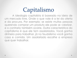 Capitalismo 
A ideologia capitalista é baseada na ideia de 
um mercado livre. Onde o que vale é a lei da oferta 
e da procura. Por exemplo: se existe muitas pessoas 
querendo comprar um produto ele pode se valorizar, 
e o contrario também ocorre. Outra característica do 
capitalismo é que ele tem assalariados. Você ganha 
dinheiro para trabalhar, já no feudalismo você ganha 
casa e comida. Um assalariado escolhe a empresa 
que quer trabalhar. 
 