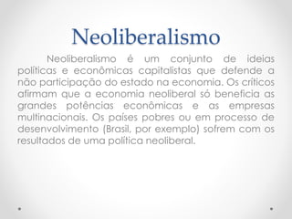 Neoliberalismo 
Neoliberalismo é um conjunto de ideias 
políticas e econômicas capitalistas que defende a 
não participação do estado na economia. Os críticos 
afirmam que a economia neoliberal só beneficia as 
grandes potências econômicas e as empresas 
multinacionais. Os países pobres ou em processo de 
desenvolvimento (Brasil, por exemplo) sofrem com os 
resultados de uma política neoliberal. 
 