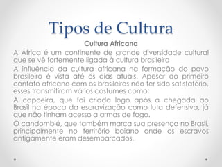 Tipos de Cultura 
Cultura Africana 
A África é um continente de grande diversidade cultural 
que se vê fortemente ligada à cultura brasileira 
A influência da cultura africana na formação do povo 
brasileiro é vista até os dias atuais. Apesar do primeiro 
contato africano com os brasileiros não ter sido satisfatório, 
esses transmitiram vários costumes como: 
A capoeira, que foi criada logo após a chegada ao 
Brasil na época da escravização como luta defensiva, já 
que não tinham acesso a armas de fogo. 
O candomblé, que também marca sua presença no Brasil, 
principalmente no território baiano onde os escravos 
antigamente eram desembarcados. 
 