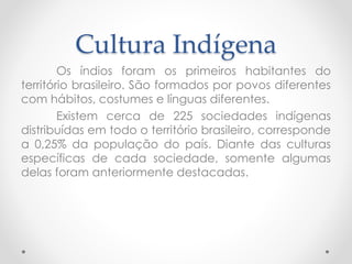 Cultura Indígena 
Os índios foram os primeiros habitantes do 
território brasileiro. São formados por povos diferentes 
com hábitos, costumes e línguas diferentes. 
Existem cerca de 225 sociedades indígenas 
distribuídas em todo o território brasileiro, corresponde 
a 0,25% da população do país. Diante das culturas 
específicas de cada sociedade, somente algumas 
delas foram anteriormente destacadas. 
 
