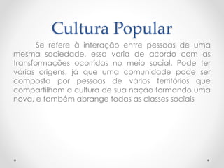 Cultura Popular 
Se refere à interação entre pessoas de uma 
mesma sociedade, essa varia de acordo com as 
transformações ocorridas no meio social. Pode ter 
várias origens, já que uma comunidade pode ser 
composta por pessoas de vários territórios que 
compartilham a cultura de sua nação formando uma 
nova, e também abrange todas as classes sociais 
 