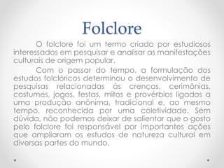 Folclore 
O folclore foi um termo criado por estudiosos 
interessados em pesquisar e analisar as manifestações 
culturais de origem popular. 
Com o passar do tempo, a formulação dos 
estudos folclóricos determinou o desenvolvimento de 
pesquisas relacionadas às crenças, cerimônias, 
costumes, jogos, festas, mitos e provérbios ligados a 
uma produção anônima, tradicional e, ao mesmo 
tempo, reconhecida por uma coletividade. Sem 
dúvida, não podemos deixar de salientar que o gosto 
pelo folclore foi responsável por importantes ações 
que ampliaram os estudos de natureza cultural em 
diversas partes do mundo. 
 