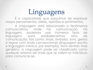 Linguagens 
É a capacidade que possuímos de expressar 
nossos pensamentos, ideias, opiniões e sentimentos. 
A Linguagem está relacionada a fenômenos 
comunicativos; onde há comunicação, há 
linguagem, podemos usar inúmeros tipos de 
linguagens para estabelecermos atos de 
comunicação, tais como: sinais, símbolos, sons, gestos 
e regras com sinais convencionais (linguagem escrita 
e linguagem mímica, por exemplo). Num sentido mais 
genérico, a Linguagem pode ser classificada como 
qualquer sistema de sinais que se valem os indivíduos 
para comunicar-se. 
 