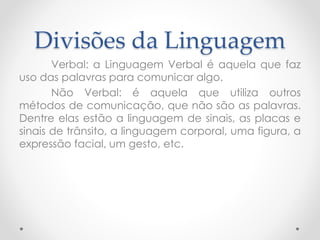 Divisões da Linguagem 
Verbal: a Linguagem Verbal é aquela que faz 
uso das palavras para comunicar algo. 
Não Verbal: é aquela que utiliza outros 
métodos de comunicação, que não são as palavras. 
Dentre elas estão a linguagem de sinais, as placas e 
sinais de trânsito, a linguagem corporal, uma figura, a 
expressão facial, um gesto, etc. 
 