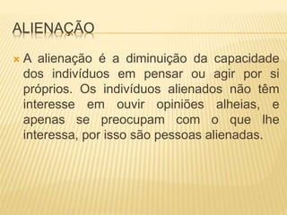 ALIENAÇÃO 
 A alienação é a diminuição da capacidade 
dos indivíduos em pensar ou agir por si 
próprios. Os indivíduos alienados não têm 
interesse em ouvir opiniões alheias, e 
apenas se preocupam com o que lhe 
interessa, por isso são pessoas alienadas. 
 