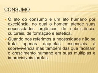 CONSUMO 
 O ato do consumo é um ato humano por 
excelência, no qual o homem atende suas 
necessidades orgânicas de subsistência, 
culturais, de formação e estética. 
 Quando nos referimos a necessidade não se 
trata apenas daquelas essenciais à 
sobrevivência mas também das que facilitam 
o crescimento humano em suas múltiplas e 
imprevisíveis tarefas. 
 