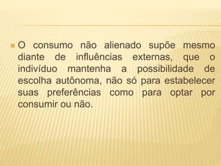  O consumo não alienado supõe mesmo 
diante de influências externas, que o 
indivíduo mantenha a possibilidade de 
escolha autônoma, não só para estabelecer 
suas preferências como para optar por 
consumir ou não. 
 