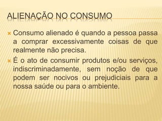 ALIENAÇÃO NO CONSUMO 
 Consumo alienado é quando a pessoa passa 
a comprar excessivamente coisas de que 
realmente não precisa. 
 É o ato de consumir produtos e/ou serviços, 
indiscriminadamente, sem noção de que 
podem ser nocivos ou prejudiciais para a 
nossa saúde ou para o ambiente. 
 