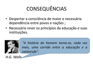 CONSEQUÊNCIAS
• Despertar a consciência de maior e necessária
dependência entre povos e nações ;
• Necessário rever os princípios da educação e suas
instituições.
H.G. Wells
"A história do homem torna-se, cada vez
mais, uma corrida entre a educação e a
catástrofe".
 