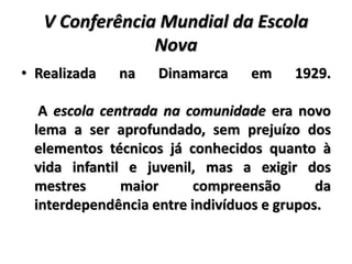 V Conferência Mundial da Escola
Nova
• Realizada na Dinamarca em 1929.
A escola centrada na comunidade era novo
lema a ser aprofundado, sem prejuízo dos
elementos técnicos já conhecidos quanto à
vida infantil e juvenil, mas a exigir dos
mestres maior compreensão da
interdependência entre indivíduos e grupos.
 