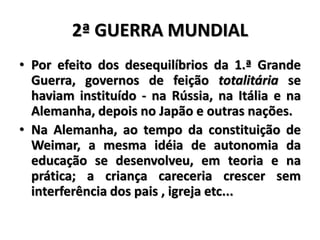 2ª GUERRA MUNDIAL
• Por efeito dos desequilíbrios da 1.ª Grande
Guerra, governos de feição totalitária se
haviam instituído - na Rússia, na Itália e na
Alemanha, depois no Japão e outras nações.
• Na Alemanha, ao tempo da constituição de
Weimar, a mesma idéia de autonomia da
educação se desenvolveu, em teoria e na
prática; a criança careceria crescer sem
interferência dos pais , igreja etc...
 