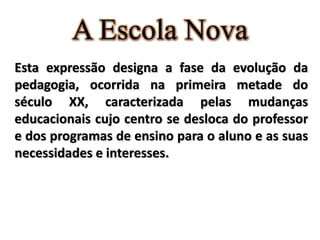 A Escola Nova
Esta expressão designa a fase da evolução da
pedagogia, ocorrida na primeira metade do
século XX, caracterizada pelas mudanças
educacionais cujo centro se desloca do professor
e dos programas de ensino para o aluno e as suas
necessidades e interesses.
 