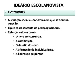 • ANTECEDENTES
• A situação social e econômica em que se deu sua
geração.
• Típica representante da pedagogia liberal.
• Reforçar valores como:
• A livre concorrência.
• A competição.
• O desafio do novo.
• A afirmação do individualismo.
• A liberdade de pensar.
IDEÁRIO ESCOLANOVISTA
 