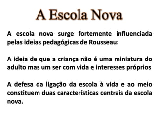A Escola Nova
A escola nova surge fortemente influenciada
pelas ideias pedagógicas de Rousseau:
A ideia de que a criança não é uma miniatura do
adulto mas um ser com vida e interesses próprios
A defesa da ligação da escola à vida e ao meio
constituem duas características centrais da escola
nova.
 
