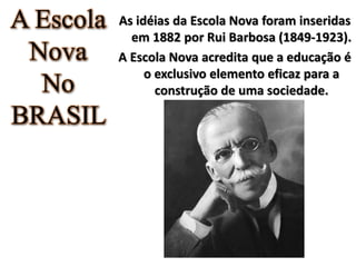 A Escola
Nova
No
BRASIL
As idéias da Escola Nova foram inseridas
em 1882 por Rui Barbosa (1849-1923).
A Escola Nova acredita que a educação é
o exclusivo elemento eficaz para a
construção de uma sociedade.
 