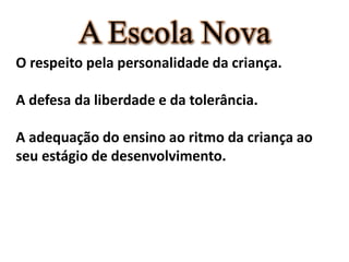 A Escola Nova
O respeito pela personalidade da criança.
A defesa da liberdade e da tolerância.
A adequação do ensino ao ritmo da criança ao
seu estágio de desenvolvimento.
 