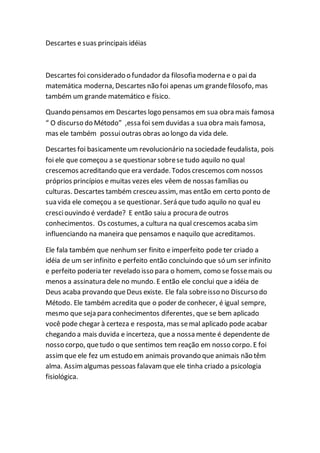 Descartes e suas principais idéias
Descartes foi considerado o fundador da filosofia moderna e o pai da
matemática moderna, Descartes não foi apenas um grandefilosofo, mas
também um grande matemático e físico.
Quando pensamos em Descartes logo pensamos em sua obra mais famosa
“ O discurso do Método” ,essa foi semduvidas a sua obra mais famosa,
mas ele também possuioutras obras ao longo da vida dele.
Descartes foi basicamente um revolucionário na sociedade feudalista, pois
foi ele que começou a se questionar sobrese tudo aquilo no qual
crescemos acreditando que era verdade. Todos crescemos com nossos
próprios princípios e muitas vezes eles vêem de nossas famílias ou
culturas. Descartes também cresceu assim, mas então em certo ponto de
sua vida ele começou a se questionar. Será que tudo aquilo no qual eu
cresciouvindo é verdade? E então saiu a procura de outros
conhecimentos. Os costumes, a cultura na qual crescemos acaba sim
influenciando na maneira que pensamos e naquilo que acreditamos.
Ele fala também que nenhum ser finito e imperfeito pode ter criado a
idéia de um ser infinito e perfeito então concluindo que só um ser infinito
e perfeito poderia ter revelado isso para o homem, como se fossemais ou
menos a assinatura dele no mundo. E então ele conclui que a idéia de
Deus acaba provando queDeus existe. Ele fala sobreisso no Discurso do
Método. Ele também acredita que o poder de conhecer, é igual sempre,
mesmo que seja para conhecimentos diferentes, que se bem aplicado
você pode chegar à certeza e resposta, mas semal aplicado pode acabar
chegando a mais duvida e incerteza, que a nossa mente é dependente de
nosso corpo, quetudo o que sentimos tem reação em nosso corpo. E foi
assimque ele fez um estudo em animais provando que animais não têm
alma. Assimalgumas pessoas falavamque ele tinha criado a psicologia
fisiológica.
 