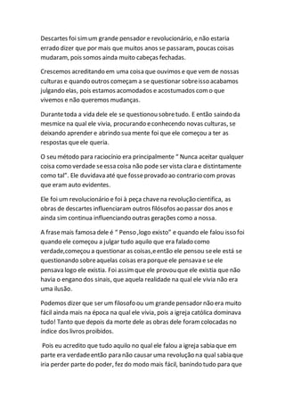 Descartes foi simum grande pensador e revolucionário, e não estaria
errado dizer que por mais que muitos anos se passaram, poucas coisas
mudaram, pois somos ainda muito cabeças fechadas.
Crescemos acreditando em uma coisa que ouvimos e que vem de nossas
culturas e quando outros começam a se questionar sobreisso acabamos
julgando elas, pois estamos acomodados e acostumados como que
vivemos e não queremos mudanças.
Durantetoda a vida dele ele se questionou sobretudo. E então saindo da
mesmice na qual ele vivia, procurando econhecendo novas culturas, se
deixando aprender e abrindo sua mente foi que ele começou a ter as
respostas queele queria.
O seu método para raciocínio era principalmente “ Nunca aceitar qualquer
coisa como verdade seessa coisa não pode ser vista clara e distintamente
como tal”. Ele duvidava até que fosseprovado ao contrario com provas
que eram auto evidentes.
Ele foi um revolucionário e foi à peça chavena revolução cientifica, as
obras de descartes influenciaram outros filósofos ao passar dos anos e
ainda sim continua influenciando outras gerações como a nossa.
A frasemais famosa dele é “ Penso ,logo existo” e quando ele falou isso foi
quando ele começou a julgar tudo aquilo que era falado como
verdade,começou a questionar as coisas,eentão ele pensou seele está se
questionando sobreaquelas coisas era porque ele pensava e se ele
pensava logo ele existia. Foi assimque ele provou que ele existia que não
havia o engano dos sinais, que aquela realidade na qual ele vivia não era
uma ilusão.
Podemos dizer que ser um filosofo ou um grandepensador não era muito
fácil ainda mais na época na qual ele vivia, pois a igreja católica dominava
tudo! Tanto que depois da morte dele as obras dele foramcolocadas no
índice dos livros proibidos.
Pois eu acredito que tudo aquilo no qual ele falou a igreja sabia que em
parte era verdadeentão para não causar uma revolução na qual sabia que
iria perder parte do poder, fez do modo mais fácil, banindo tudo para que
 
