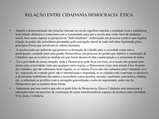 RELAÇÃO ENTRE CIDADANIA DEMOCRACIA ÉTICA. 
• Admitir a democratização das relações internas na escola significa respeitar a realidade local e estabelecer 
uma relação dinâmica e consciente com a comunidade para que a escola atue como fator de mudança 
social, bem como superar as perspectivas “individualistas”, enfatizando um processo coletivo que implica 
relação de poder não autoritárias permeadas pela concepção moral de cada individuo legitimada pelos 
princípios Éticos que envolvem os valores humanos. 
• A escola sendo um ambiente que promove a formação de cidadão para a sociedade conta com a 
participação, condição para uma gestão Democrática, um processo de gestão que objetive a construção da 
Cidadania que só existira na medida em que forem desenvolvidas a participação e a autonomia de todos. 
• Eis a gravidade da nossa situação, onde a Democracia pode ficar em risco, se a escola não prepara seus 
alunos para a sociedade, mais que qualquer outro regime, a Democracia exige uma atitude Ética da parte 
dos cidadãos, que são soberanos neste regime, se os valores Éticos não são cultuados pela Cidadania, se a 
lei –expressão da vontade geral- não é internalizada e respeitada, se os cidadãos não respeitam os direitos e 
a diversidade multiforme dos outros e sucumbem a preconceitos, racistas, machistas, autoritários, elitistas 
etc., e sobretudo se prolifera com a corrupção generalizada o culto da impunidade, então não há 
Democracia que se sustente desta forma. 
• Justamente por esse motivo que não se pode falar de Democracia, Ética e Cidadania sem mencionar a 
educação como um processo de construção de ações transformadoras capazes de produzir uma sociedade 
livre, justa, e solidaria. 
 