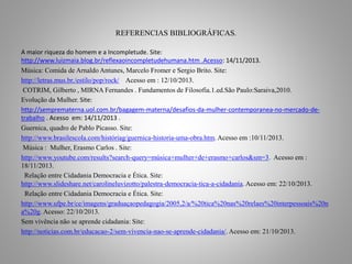 REFERENCIAS BIBLIOGRÁFICAS. 
A maior riqueza do homem e a Incompletude. Site: 
http://www.luizmaia.blog.br/reflexaoincompletudehumana.htm .Acesso: 14/11/2013. 
Música: Comida de Arnaldo Antunes, Marcelo Fromer e Sergio Brito. Site: 
http://letras.mus.br./estilo/pop/rock/ Acesso em : 12/10/2013. 
COTRIM, Gilberto , MIRNA Fernandes . Fundamentos de Filosofia.1.ed.São Paulo:Saraiva,2010. 
Evolução da Mulher. Site: 
http://semprematerna.uol.com.br/bagagem-materna/desafios-da-mulher-contemporanea-no-mercado-de-trabalho 
. Acesso em: 14/11/2013 . 
Guernica, quadro de Pablo Picasso. Site: 
http://www.brasilescola.com/históriag/guernica-historia-uma-obra.htm. Acesso em :10/11/2013. 
Música : Mulher, Erasmo Carlos . Site: 
http://www.youtube.com/results?search-query=música+mulher+de+erasmo+carlos&sm=3. Acesso em : 
18/11/2013. 
Relação entre Cidadania Democracia e Ética. Site: 
http://www.slideshare.net/carolineluvizotto/palestra-democracia-tica-a-cidadania. Acesso em: 22/10/2013. 
Relação entre Cidadania Democracia e Ética. Site: 
http://www.ufpe.br/ce/imagens/graduaçaopedagogia/2005,2/a/%20tica%20nas%20relaes%20interpessoais%20n 
a%20g. Acesso: 22/10/2013. 
Sem vivência não se aprende cidadania: Site: 
http://noticias.com.br/educacao-2/sem-vivencia-nao-se-aprende-cidadania/. Acesso em: 21/10/2013. 
